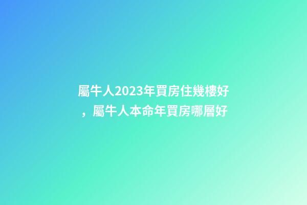 屬牛人2023年買房住幾樓好，屬牛人本命年買房哪層好